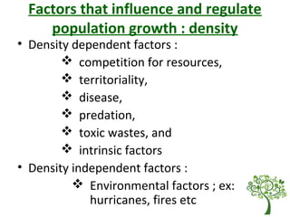 Factors that influence and regulate
population growth : density
• Density dependent factors :
 competition for resources,
 territoriality,
 disease,
 predation,
 toxic wastes, and
 intrinsic factors
• Density independent factors :
 Environmental factors ; ex:
hurricanes, fires etc
 