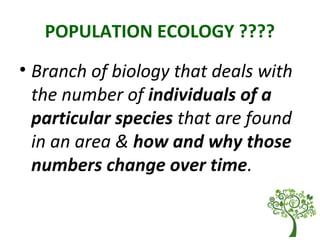 POPULATION ECOLOGY ????
• Branch of biology that deals with
the number of individuals of a
particular species that are found
in an area & how and why those
numbers change over time.
 