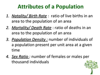 Attributes of a Population
1.1. Natality/ Birth RateNatality/ Birth Rate : ratio of live births in an
area to the population of an area
2.2. Mortality/ Death RateMortality/ Death Rate : ratio of deaths in an
area to the population of an area
3.3. Population Density :Population Density : number of individuals of
a population present per unit area at a given
time
4.4. Sex RatioSex Ratio : number of females or males per
thousand individuals
 