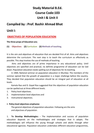Study Material B.Ed.
Course Code:103
Unit I & Unit II
Compiled by : Prof. Bashir Ahmad Bhat
Unit I:
OBJECTIVES OF POPULATION EDUCATION
The three props of Education are;
(1) Objectives (2) Curriculum (3) Methods of teaching.
It is the aim and objectives of education that are decided first of all. Aims and objectives
determine the curriculum. The next step is to teach the curriculum as effectively as
possible. This step involves the use of methods of teaching.
Aims and objectives are of prime importance in any educational policy. Until
objectives are specified and practical, no definite programme of education can be laid
down. Population education needs spelling out of objectives for its teaching.
In 1969, National seminar on population education in Mumbai. The members of the
seminar opined that the growth of population is a major challenge before the country.
They decided that population education should be an integral part of education at all
levels.
Kamala Rao and D. Gopal Roa suggested that the objectives of population education
can be spelled out at three different levels.
1. Policy level objectives.
2. Implementation level objectives and
3. Instructional objectives.
• Policy level objectives emphasize
The general objectives of population education. Following are the aims
and objectives of population.
1. To Develop Methodologies: - The implementation and success of population
education depends on the methodologies and strategies that it adopts. The
methodologies will influence the young through schools and adults through other
educational agencies. Population education undertakes different education programmes,
 