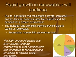Due to: population and consumption growth, increased energy demand, declining fossil fuel supplies, and the demand for a cleaner environment Technological and economic barriers prevent a quick switch to renewables. Renewables receive little government help. Rapid growth in renewables will continue The 2007 energy bill passed only after Congress dropped requirements to shift subsidies from non-renewables to renewables and for utilities to increase using renewables. 