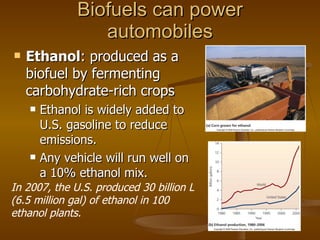 Biofuels can power automobiles Ethanol : produced as a biofuel by fermenting carbohydrate-rich crops Ethanol is widely added to U.S. gasoline to reduce emissions. Any vehicle will run well on a 10% ethanol mix. In 2007, the U.S. produced 30 billion L (6.5 million gal) of ethanol in 100 ethanol plants. 