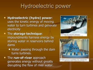 Hydroelectric power Hydroelectric (hydro) power : uses the kinetic energy of moving water to turn turbines and generate electricity The  storage technique : impoundments harness energy by storing water in reservoirs behind dams Water passing through the dam turns turbines. The  run-of-river  approach generates energy without greatly disrupting the flow of river water. 
