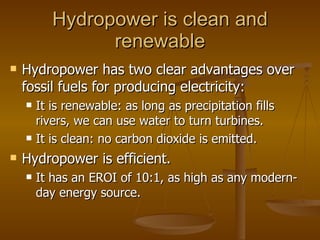 Hydropower is clean and renewable Hydropower has two clear advantages over fossil fuels for producing electricity: It is renewable: as long as precipitation fills rivers, we can use water to turn turbines. It is clean: no carbon dioxide is emitted. Hydropower is efficient. It has an EROI of 10:1, as high as any modern-day energy source. 