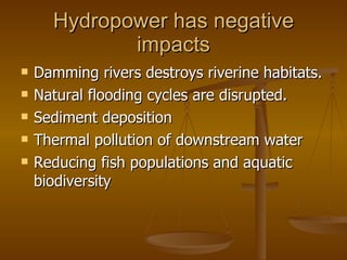 Hydropower has negative impacts Damming rivers destroys riverine habitats. Natural flooding cycles are disrupted. Sediment deposition Thermal pollution of downstream water Reducing fish populations and aquatic biodiversity 