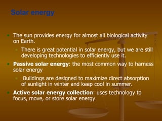 Solar energy The sun provides energy for almost all biological activity on Earth. There is great potential in solar energy, but we are still developing technologies to efficiently use it. Passive solar energy : the most common way to harness solar energy  Buildings are designed to maximize direct absorption of sunlight in winter and keep cool in summer. Active solar   energy collection : uses technology to focus, move, or store solar energy 