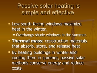 Passive solar heating is simple and effective  Low south-facing windows maximize heat in the winter. Overhangs shade windows in the summer. Thermal mass : construction materials that absorb, store, and release heat By heating buildings in winter and cooling them in summer, passive solar methods conserve energy and reduce costs. 
