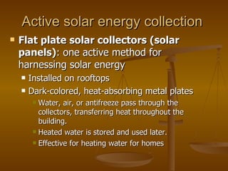 Active solar energy collection  Flat plate solar collectors (solar panels) : one active method for harnessing solar energy Installed on rooftops  Dark-colored, heat-absorbing metal plates  Water, air, or antifreeze pass through the collectors, transferring heat throughout the building. Heated water is stored and used later. Effective for heating water for homes 