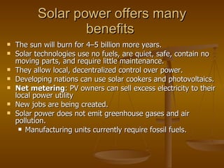 Solar power offers many benefits  The sun will burn for 4 – 5 billion more years. Solar technologies use no fuels, are quiet, safe, contain no moving parts, and require little maintenance. They allow local, decentralized control over power. Developing nations can use solar cookers and photovoltaics. Net metering : PV owners can sell excess electricity to their local power utility New jobs are being created. Solar power does not emit greenhouse gases and air pollution. Manufacturing units currently require fossil fuels. 
