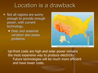 Location is a drawback Not all regions are sunny enough to provide enough power, with current technology. Daily and seasonal variation also poses problems. Up-front costs are high and solar power remains the most expensive way to produce electricity. Future technologies will be much more efficient and have lower costs. 