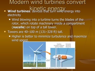 Modern wind turbines convert kinetic energy Wind turbines : devices that turn wind energy into electricity Wind blowing into a turbine turns the blades of the rotor, which rotate machinery inside a compartment ( nacelle ) on top of a tall tower. Towers are 40 – 100 m (131 – 328 ft) tall. Higher is better to minimize turbulence and maximize wind speed. 