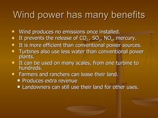 Wind power has many benefits Wind produces no emissions once installed. It prevents the release of CO 2, , SO 2 , NO x , mercury. It is more efficient than conventional power sources. Turbines also use less water than conventional power plants. It can be used on many scales, from one turbine to hundreds. Farmers and ranchers can lease their land. Produces extra revenue  Landowners can still use their land for other uses. 