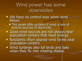 Wind power has some downsides We have no control over when wind blows. This poses little problem if wind is one of several sources of electricity. Good wind sources are not always near population centers that need energy. Residents often oppose wind farms near population centers. Wind turbines also kill birds and bats when they fly into rotating blades. 