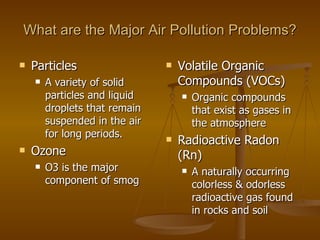 What are the Major Air Pollution Problems? Particles A variety of solid particles and liquid droplets that remain suspended in the air for long periods. Ozone O3 is the major component of smog Volatile Organic Compounds (VOCs) Organic compounds that exist as gases in the atmosphere Radioactive Radon (Rn) A naturally occurring colorless & odorless radioactive gas found in rocks and soil 