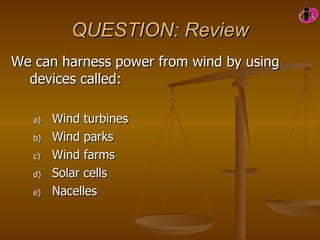 QUESTION: Review We can harness power from wind by using devices called: Wind turbines Wind parks Wind farms Solar cells Nacelles      