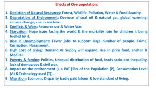Effects of Overpopulation:
1. Depletion of Natural Resources: Forest, Wildlife, Pollution, Water & Food Scarcity.
2. Degradation of Environment: Overuse of coal oil & natural gas, global warming,
climate change, rise in sea level.
3. Conflicts & Wars: Resource use & Water War.
4. Starvation: Huge issue facing the world & the mortality rate for children is being
fuelled by it.
5. Rise in Unemployment: Fewer jobs to support large number of people. Crime,
Corruption, Harassment.
6. High Cost of Living: Demand Vs Supply will expand, rise in price food, shelter &
Medical.
7. Poverty & famine: Politics, Unequal distribution of food, leads socio-eco inequality,
lack of democracy & civil war.
8. Impact on the environment (I) = PAT [Size of the Population (P), Consumption Level
(A) & Technology used (T)].
9. Migration: Economic Disparity, badly paid labour & low standard of living.
 