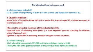 The following three indices are used:
1. Life Expectancy Index (LEI)
LEI is 1 when Life expectancy at birth is 85 and 0 when Life expectancy at birth is 20.
2. Education Index (EI)
Mean Years of Schooling Index (MYSI) (i.e. years that a person aged 25 or older has spent in
formal education)
Fifteen is the projected maximum of this indicator for 2025.
Expected Years of Schooling Index (EYSI) (i.e. total expected years of schooling for children
under 18 years of age)
Eighteen is equivalent to achieving a master's degree in most countries.
3. Income Index (II)
II is 1 when GNI per capita is $75,000 and 0 when GNI per capita is $100.
Finally, the HDI is the geometric mean of the previous three normalized indices:
 