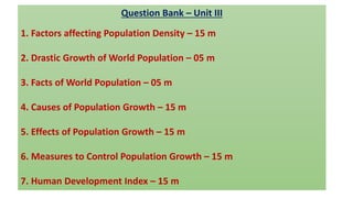 Question Bank – Unit III
1. Factors affecting Population Density – 15 m
2. Drastic Growth of World Population – 05 m
3. Facts of World Population – 05 m
4. Causes of Population Growth – 15 m
5. Effects of Population Growth – 15 m
6. Measures to Control Population Growth – 15 m
7. Human Development Index – 15 m
 