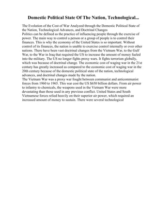 Domestic Political State Of The Nation, Technological...
The Evolution of the Cost of War Analyzed through the Domestic Political State of
the Nation, Technological Advances, and Doctrinal Changes
Politics can be defined as the practice of influencing people through the exercise of
power. The main way to control a person or a group of people is to control their
finances. This is why the economy of the United States is so important. Without
control of its finances, the nation is unable to exercise control internally or over other
nations. There have been vast doctrinal changes from the Vietnam War, to the Gulf
War, to the War in Iraq that required the US to increase the amount of money fueled
into the military. The US no longer fights proxy wars. It fights terrorism globally,
which was because of doctrinal change. The economic cost of waging war in the 21st
century has greatly increased as compared to the economic cost of waging war in the
20th century because of the domestic political state of the nation, technological
advances, and doctrinal changes made by the nation.
The Vietnam War was a proxy war fought between communist and anticommunist
forces from 1960 to 1965. This war cost the US $650 billion dollars. From air power
to infantry to chemicals, the weapons used in the Vietnam War were more
devastating than those used in any previous conflict. United States and South
Vietnamese forces relied heavily on their superior air power, which required an
increased amount of money to sustain. There were several technological
 