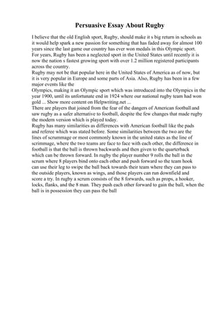 Persuasive Essay About Rugby
I believe that the old English sport, Rugby, should make it s big return in schools as
it would help spark a new passion for something that has faded away for almost 100
years since the last game our country has ever won medals in this Olympic sport.
For years, Rugby has been a neglected sport in the United States until recently it is
now the nation s fastest growing sport with over 1.2 million registered participants
across the country.
Rugby may not be that popular here in the United States of America as of now, but
it is very popular in Europe and some parts of Asia. Also, Rugby has been in a few
major events like the
Olympics, making it an Olympic sport which was introduced into the Olympics in the
year 1900, until its unfortunate end in 1924 where our national rugby team had won
gold ... Show more content on Helpwriting.net ...
There are players that joined from the fear of the dangers of American football and
saw rugby as a safer alternative to football, despite the few changes that made rugby
the modern version which is played today.
Rugby has many similarities as differences with American football like the pads
and referee which was stated before. Some similarities between the two are the
lines of scrummage or most commonly known in the united states as the line of
scrimmage, where the two teams are face to face with each other, the difference in
football is that the ball is thrown backwards and then given to the quarterback
which can be thrown forward. In rugby the player number 9 rolls the ball in the
scrum where 8 players bind onto each other and push forward so the team hook
can use their leg to swipe the ball back towards their team where they can pass to
the outside players, known as wings, and those players can run downfield and
score a try. In rugby a scrum consists of the 8 forwards, such as props, a hooker,
locks, flanks, and the 8 man. They push each other forward to gain the ball, when the
ball is in possession they can pass the ball
 