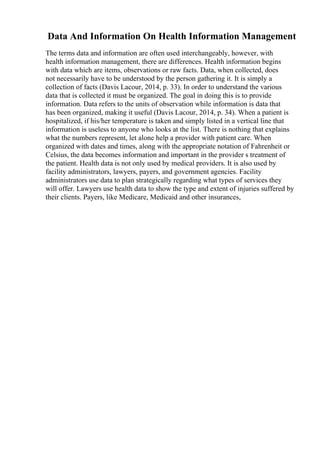 Data And Information On Health Information Management
The terms data and information are often used interchangeably, however, with
health information management, there are differences. Health information begins
with data which are items, observations or raw facts. Data, when collected, does
not necessarily have to be understood by the person gathering it. It is simply a
collection of facts (Davis Lacour, 2014, p. 33). In order to understand the various
data that is collected it must be organized. The goal in doing this is to provide
information. Data refers to the units of observation while information is data that
has been organized, making it useful (Davis Lacour, 2014, p. 34). When a patient is
hospitalized, if his/her temperature is taken and simply listed in a vertical line that
information is useless to anyone who looks at the list. There is nothing that explains
what the numbers represent, let alone help a provider with patient care. When
organized with dates and times, along with the appropriate notation of Fahrenheit or
Celsius, the data becomes information and important in the provider s treatment of
the patient. Health data is not only used by medical providers. It is also used by
facility administrators, lawyers, payers, and government agencies. Facility
administrators use data to plan strategically regarding what types of services they
will offer. Lawyers use health data to show the type and extent of injuries suffered by
their clients. Payers, like Medicare, Medicaid and other insurances,
 