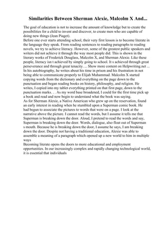 Similarities Between Sherman Alexie, Malcolm X And...
The goal of education is not to increase the amount of knowledge but to create the
possibilities for a child to invent and discover, to create men who are capable of
doing new things (Jean Piaget).
Before one ever starts attending school, their very first lesson is to become literate in
the language they speak. From reading sentences to reading paragraphs to reading
novels, we try to achieve literacy. However, some of the greatest public speakers and
writers did not achieve it through the way most people did. This is shown in the
literary works of Frederick Douglass, Malcolm X, and Sherman Alexie. Like these
people, literacy isn t achieved by simply going to school. It s achieved through great
perseverance and through great tenacity. ... Show more content on Helpwriting.net ...
In his autobiography, he writes about his time in prison and his frustration in not
being able to communicate properly to Elijah Muhammad. Malcolm X started
copying words from the dictionary and everything on the page down to the
punctuation and began reading books on history, philosophy, and religion. He
writes, I copied into my tablet everything printed on that first page, down to the
punctuation marks. . . As my word base broadened, I could for the first time pick up
a book and read and now begin to understand what the book was saying.
As for Sherman Alexie, a Native American who grew up on the reservation, found
an early interest in reading when he stumbled upon a Superman comic book. He
had begun to associate the pictures to words that were on a page. I look at the
narrative above the picture. I cannot read the words, but I assume it tells me that
Superman is breaking down the door. Aloud, I pretend to read the words and say,
Superman is breaking down the door. Words, dialogue, also float out of Superman
s mouth. Because he is breaking down the door, I assume he says, I am breaking
down the door. Despite not having a traditional education, Alexie was able to
assemble a meaning of a paragraph which opened up a new world to him in multiple
ways
Becoming literate opens the doors to more educational and employment
opportunities. In our increasingly complex and rapidly changing technological world,
it is essential that individuals
 