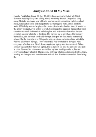 Analysis Of Out Of My Mind
Cecelia Puckhaber, Grade 8F July 27, 2015 Language Arts Out of My Mind
Summer Reading Essay Out of My Mind, written by Sharon Draper is a story
about Melody, an eleven year old who was born with a condition called cerebral
palsy, forcing her silent and incapable to use her legs to walk, or her hands to
write. If Melody were to be given the choice of what she d rather have, it would be
the ability to speak, over ability to walk. She makes this decision because her brain
can store so much information and thoughts, and it frustrates her when she can t
even tell anyone what she is thinking. Her parents try to give her a life like any
normal kid, and so when she is old enough, they put her in a public elementary
school. By the time she is in fifth grade, she goes to an inclusion class, with kids
without disabilities her age. There she finds a way to share her thoughts with
everyone, after her new friend, Rose, receives a laptop over the weekend. When
Melody s parents buy her own laptop, that is perfect for her, she can now take part
in class. Most of her classmates are thrilled by how intelligent she is, but not
everyone is happy about it. These people only see what is on the outside of Melody,
leaving her thoughts and emotions not noticed. But this doesn t stop her from being
the
 