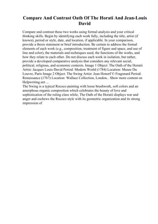 Compare And Contrast Oath Of The Horati And Jean-Louis
David
Compare and contrast these two works using formal analysis and your critical
thinking skills. Begin by identifying each work fully, including the title, artist (if
known), period or style, date, and location, if applicable. In your comparison,
provide a thesis statement or brief introduction. Be certain to address the formal
elements of each work (e.g., composition, treatment of figure and space, and use of
line and color), the materials and techniques used, the functions of the works, and
how they relate to each other. Do not discuss each work in isolation, but rather,
provide a developed comparative analysis that considers any relevant social,
political, religious, and economic contexts. Image 1 Object: The Oath of the Horatii
Artist: Jacques Louis David Period: Modern World (1784) Location: Musee Du
Louvre, Paris Image 2 Object: The Swing Artist: Jean HonorГ© Fragonard Period:
Renaissance (1767) Location: Wallace Collection, London... Show more content on
Helpwriting.net ...
The Swing is a typical Rococo painting with loose brushwork, soft colors and an
amorphous organic composition which celebrates the beauty of love and
sophistication of the ruling class while, The Oath of the Horatii displays war and
anger and eschews the Rococo style with its geometric organization and its strong
impression of
 