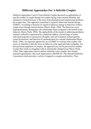 Different Approaches For A Infertile Couples
Different Approaches Used to Treat Infertile Couples Research on applicability of
specific models of couple therapy for couples facing issues around infertility and
treatment is limited because of the array of psychological and interpersonal problems
the couples face. One approach researched is cognitive behavioral marital therapy
(CBMT). According to theorists of cognitive behavior, change in behaviors within a
couple arises through marital distress (Myers Wark, 1996). The behaviors occur
disproportionately damaging to the relationship when compared to the benefit of the
behavior (Myers Wark, 1996). The applicability of this model in addressing problems
related to infertility experienced by couplescan address a broad range of issues:
individual response to unconscious thoughts, and self evaluation and perceptions,
sexual dysfunction, and function of communication in a marital relationship (Myers
Wark, 1996). An argument against the use of CBMT in working with couples with
issues of infertility is that the focus on behavior of the approach lacks sympathy. For
this particular population of couples, the approach may not be perceived as suitable
to meet their needs in struggling with an emotionally charged issue (Myers Wark,
1996). Other approaches used to address infertility issues couples face include
national organizations. One such organization is RESOLVE: The National Infertility
Association which provides a variety of supports to couples and families. They
 