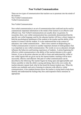 Non Verbal Communication
There are two types of communication that teachers use to penetrate into the minds of
the learners
Non Verbal Communication
Verbal Communication
Non Verbal Communication
Non verbal communication is an art of communication that could and can be used to
communicate important information to the minds of the learners in an effective and
efficient way. Non Verbal Communications are usually done via gestures As
researches show, non verbal communication has consistently demonstrated that the
specific non verbal language used by the educator/teacher will have a direct impact on
both the psychological attachment of the student to the teacher and the ability of the
teacher to connect with the student. It is also understood that in the context of
education, non verbal communication ... Show more content on Helpwriting.net ...
Verbal communication is known to another important element of child guidance that
is as important as non verbal communication .The words we use as educators strongly
influence the behaviors and learning experiences of students. A prime beginning for
effective verbal communication is the ability of the teacher/educator to be a good
listener, if you as the prime educator are able to listen and understand the verbal or
non verbal signals that are given out by the learner/student, teaching will be more
successful, effective and efficient. One part of verbal communication can be
described as the following The teacher begins by being open and approachable and
listens carefully to what the child is saying and doing, then in his own words, the
teacher/educator repeats back what he has heard the learner/student says. When the
teacher uses methods such active listening in cohesion with effective verbal
communication, it lets students/learners know the teacher is trying hard to help them
identify and understand the feelings they have and respond to those emotions in
appropriate
 
