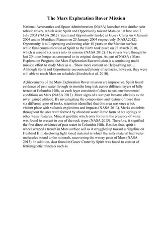 The Mars Exploration Rover Mission
National Aeronautics and Space Administration (NASA) launched two similar twin
robotic rovers, which were Spirit and Opportunity toward Mars on 10 June and 7
July 2003 (NASA 2012). Spirit and Opportunity landed in Gusev Crater on 4 January
2004 and in Meridiani Planum on 25 January 2004 respectively (NASA2012).
Opportunity is still operating and roving after 10 years on the Martian surface
while final communication of Spirit to the Earth took place on 22 March 2010,
which is around six years into its mission (NASA 2012). The rovers were thought to
last 20 times longer as compared to its original design. As part of NASA s Mars
Exploration Program, the Mars Exploration Rovermission is a continuing multi
mission effort to study Mars as a... Show more content on Helpwriting.net ...
Although Spirit and Opportunity encountered plenty of setbacks, however, they were
still able to reach Mars on schedule (Goodrich et al. 2010).
Achievements of the Mars Exploration Rover mission are impressive. Spirit found
evidence of past water through its months long trek across different layers of hilly
terrain at Columbia Hills, as each layer consisted of clues to past environmental
conditions on Mars (NASA 2013). More signs of a wet past became obvious as the
rover gained altitude. By investigating the composition and texture of more than
six different types of rocks, scientists identified that this area was once a hot,
violent place with volcanic explosions and impacts (NASA 2013). Marks on debris
throughout the area were formed by abundant water in the form of hot springs or
other water features. Mineral goethite which only forms in the presence of water
was found to present in one of the rock types (NASA 2013). Therefore, it signified
the first direct evidence of past water in Columbia Hills. Besides that, spirit s
wheel scraped a trench in Mars surface soil as it struggled up toward a ridgeline on
Husband Hill, disclosing light toned material in which the salty material had water
molecules bound to the minerals, uncovering the watery pasts of Mars (NASA
2013). In addition, dust found in Gusev Crater by Spirit was found to consist of
ferrimagnetic minerals such as
 