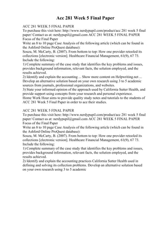 Acc 281 Week 5 Final Paper
ACC 281 WEEK 5 FINAL PAPER
To purchase this visit here: http://www.nerdypupil.com/product/acc 281 week 5 final
paper/ Contact us at: nerdypupil@gmail.com ACC 281 WEEK 5 FINAL PAPER
Focus of the Final Paper
Write an 8 to 10 page Case Analysis of the following article (which can be found in
the Ashford Online ProQuest database):
Souza, M. McCarty, B. (2007). From bottom to top: How one provider retooled its
collections [electronic version]. Healthcare Financial Management, 61(9), 67 73.
Include the following:
1) Complete summary of the case study that identifies the key problems and issues,
provides background information, relevant facts, the solution employed, and the
results achieved.
2) Identify and explain the accounting ... Show more content on Helpwriting.net ...
Develop an alternative solution based on your own research using 3 to 5 academic
sources from journals, professional organizations, and websites.
3) State your informed opinion of the approach used by California Sutter Health, and
provide support using concepts from your research and personal experience.
Home Work Hour aims to provide quality study notes and tutorials to the students of
ACC 281 Week 5 Final Paper in order to ace their studies.
ACC 281 WEEK 5 FINAL PAPER
To purchase this visit here: http://www.nerdypupil.com/product/acc 281 week 5 final
paper/ Contact us at: nerdypupil@gmail.com ACC 281 WEEK 5 FINAL PAPER
Focus of the Final Paper
Write an 8 to 10 page Case Analysis of the following article (which can be found in
the Ashford Online ProQuest database):
Souza, M. McCarty, B. (2007). From bottom to top: How one provider retooled its
collections [electronic version]. Healthcare Financial Management, 61(9), 67 73.
Include the following:
1) Complete summary of the case study that identifies the key problems and issues,
provides background information, relevant facts, the solution employed, and the
results achieved.
2) Identify and explain the accounting practices California Sutter Health used in
defining and solving its collection problems. Develop an alternative solution based
on your own research using 3 to 5 academic
 