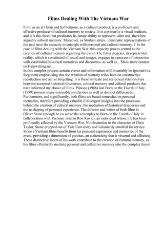 Films Dealing With The Vietnam War
Film, as an art form and furthermore, as a cultural product, is a proficient and
effective producer of cultural memory in society. It is a primarily a visual medium,
and it is this facet that predicates its innate ability to represent, alter and, therefore
arguably subvert memory. Moreover, as Sturken states ...cinematic representations of
the past have the capacity to entangle with personal and cultural memory. 1 In the
case of films dealing with the Vietnam War, this capacity proves central to the
creation of cultural memory regarding the event. The films diegesis, its represented
reality, which is constituted of sound and images, engages in a process of interaction
with established historical narratives and discourses, as well as... Show more content
on Helpwriting.net ...
In this complex process certain events and information will invariably be ignored (i.e.
forgotten) emphasising that the creation of memory relies both on constructive
recollection and active forgetting. It is these intricate and reciprocal relationships
between accepted historical discourses, cultural memory and cultural products that
have informed my choice of films. Platoon (1986) and Born on the Fourth of July
(1989) possess many ostensible similarities as well as distinct differences.
Furthermore, and significantly, both films are based somewhat on personal
memories, therefore providing valuable if divergent insights into the processes
behind the creation of cultural memory, the mediation of historical discourses and
the re shaping of personal experience. The director and writer of both films is
Oliver Stone (though he co wrote the screenplay to Born on the Fourth of July in
collaboration with Vietnam veteran Ron Kovic), an individual whose life has been
profoundly affected by the Vietnam War. Not dissimilar to the character of Chris
Taylor, Stone dropped out of Yale University and voluntarily enrolled for service.
Stone s Vietnam films benefit from his personal experience and memories of the
event, providing a dimension of gravitas, an authenticity that is visceral and affecting.
These distinctive facets of his work contribute to the creation of cultural memory, as
his films effectively mediate personal and collective memory into the complex forum
 