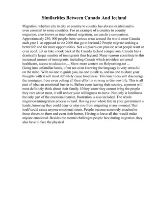 Similarities Between Canada And Iceland
Migration, whether city to city or country to country has always existed and is
even essential to some countries. For an example of a country to country
migration, also known as international migration, we can do a comparison.
Approximately 250, 000 people from various areas around the world enter Canada
each year 1, as opposed to the 2000 that go to Iceland.2 People migrate seeking a
better life and for more opportunities. Not all places can provide what people want or
even need. Let us take a look back at the Canada Iceland comparison. Canada has a
drastically larger number of immigrants than Iceland. Many reasons contribute to this
increased amount of immigrants, including Canada which provides: universal
healthcare, access to education,... Show more content on Helpwriting.net ...
Going into unfamiliar lands, often not even knowing the language is very stressful
on the mind. With no one to guide you, no one to talk to, and no one to share your
thoughts with it will most definitely cause loneliness. This loneliness will discourage
the immigrant from even putting all their effort in striving in this new life. This is all
part of what an emotional barrier is. Before even leaving their country, a person will
most definitely think about their family. If they know they cannot bring the people
they care about most, it will reduce your willingness to move. Not only is loneliness
the only part of the emotional barrier, frustration is also included. The whole
migration/immigration process is hard. Having your whole fate in your government s
hands, knowing they could deny or stop you from migrating at any moment.That
itself could cause anyone emotional stress. People become extremely attached to
those closest to them and even their homes. Having to leave all that would make
anyone emotional. Besides the mental challenges people face during migration, they
also have to face the physical
 