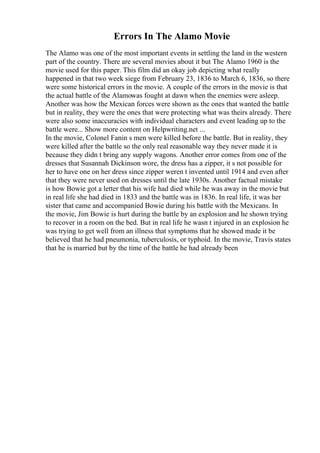 Errors In The Alamo Movie
The Alamo was one of the most important events in settling the land in the western
part of the country. There are several movies about it but The Alamo 1960 is the
movie used for this paper. This film did an okay job depicting what really
happened in that two week siege from February 23, 1836 to March 6, 1836, so there
were some historical errors in the movie. A couple of the errors in the movie is that
the actual battle of the Alamowas fought at dawn when the enemies were asleep.
Another was how the Mexican forces were shown as the ones that wanted the battle
but in reality, they were the ones that were protecting what was theirs already. There
were also some inaccuracies with individual characters and event leading up to the
battle were... Show more content on Helpwriting.net ...
In the movie, Colonel Fanin s men were killed before the battle. But in reality, they
were killed after the battle so the only real reasonable way they never made it is
because they didn t bring any supply wagons. Another error comes from one of the
dresses that Susannah Dickinson wore, the dress has a zipper, it s not possible for
her to have one on her dress since zipper weren t invented until 1914 and even after
that they were never used on dresses until the late 1930s. Another factual mistake
is how Bowie got a letter that his wife had died while he was away in the movie but
in real life she had died in 1833 and the battle was in 1836. In real life, it was her
sister that came and accompanied Bowie during his battle with the Mexicans. In
the movie, Jim Bowie is hurt during the battle by an explosion and he shown trying
to recover in a room on the bed. But in real life he wasn t injured in an explosion he
was trying to get well from an illness that symptoms that he showed made it be
believed that he had pneumonia, tuberculosis, or typhoid. In the movie, Travis states
that he is married but by the time of the battle he had already been
 