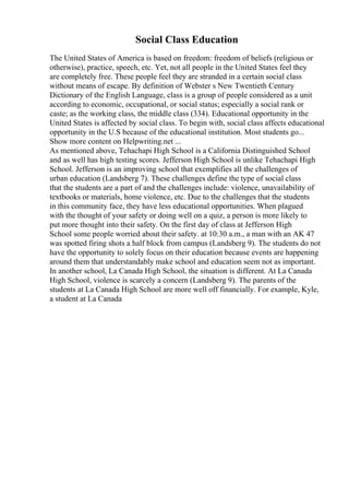 Social Class Education
The United States of America is based on freedom: freedom of beliefs (religious or
otherwise), practice, speech, etc. Yet, not all people in the United States feel they
are completely free. These people feel they are stranded in a certain social class
without means of escape. By definition of Webster s New Twentieth Century
Dictionary of the English Language, class is a group of people considered as a unit
according to economic, occupational, or social status; especially a social rank or
caste; as the working class, the middle class (334). Educational opportunity in the
United States is affected by social class. To begin with, social class affects educational
opportunity in the U.S because of the educational institution. Most students go...
Show more content on Helpwriting.net ...
As mentioned above, Tehachapi High School is a California Distinguished School
and as well has high testing scores. Jefferson High School is unlike Tehachapi High
School. Jefferson is an improving school that exemplifies all the challenges of
urban education (Landsberg 7). These challenges define the type of social class
that the students are a part of and the challenges include: violence, unavailability of
textbooks or materials, home violence, etc. Due to the challenges that the students
in this community face, they have less educational opportunities. When plagued
with the thought of your safety or doing well on a quiz, a person is more likely to
put more thought into their safety. On the first day of class at Jefferson High
School some people worried about their safety. at 10:30 a.m., a man with an AK 47
was spotted firing shots a half block from campus (Landsberg 9). The students do not
have the opportunity to solely focus on their education because events are happening
around them that understandably make school and education seem not as important.
In another school, La Canada High School, the situation is different. At La Canada
High School, violence is scarcely a concern (Landsberg 9). The parents of the
students at La Canada High School are more well off financially. For example, Kyle,
a student at La Canada
 