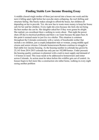 Finding Stable Low Income Housing Essay
A middle classed single mother of three just moved into a house one week and the
next it falling apart right before her eyes,the stairs collapsing, the roof shifting and
structure failing. She barely makes enough to afford the house, her children all
depending on her to provide. Yet, she now has to waste more money to keep her house
safe for her and her children. Every night she cries because she feels she not being
the best mother she can be. Her daughter asked her if they were gonna be alright.
She replied, yes sweetheart there s nothing to worry about . That night the power
shuts off due to electrical problems and there s no water becuase the pipes bust.At
this point it seemed easier to just live in a shelter. This situation is common
throughout the Colorado community with a variety of houshoulds wether that
include a no children, just a couple,indepedent man or woman, young middle aged
citzens and senior citizens. Colorado homeowners/Renters continue to struggle to
find stable low income housing. As the housing number in colorado has grown by
25,143 from 2014 2015 colorado has only put out 102,000 homes. Under pressure
the housing quality continues to plummet with a rush to meet supply and demand of
1:6 homes to need. This issue needs to be addressed to homeowners and renter
across Colorado. As action must be taken before this wildfire gets out of control. As
houses begin to feel more like a construction site rather home, walking in every night
seeing another problem
 