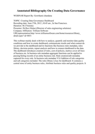 Annotated Bibliography On Creating Data Governance
WEBINAR Report By: Gowthami chandana
TOPIC: Creating Data Governance Dashboard
Recording date: June 27th, 2012 ,10:45 am , In San Francisco.
Duration: 48.37minites
Presenter: Dr.Ravi Hulasi (Director of sales engineering solutions)
Company Affiliation: Trillium Software
URLtopresentation:http://www.trilliumsoftware.com/home/resources/library_
detail.aspx? id=8851
This webinar mainly deals with how to analyze, quantify and monitor data quality
conditions and how to create dashboard, communicate results and what content do
we provide to the dashboard and its functions like business rules metadata, rules
library, decision points, repeat analysis and how to connect dashboard to the data.
The dashboard introduces creation of rules, cost of policies, metrics cover all lines
of business etc. In business rule metadata aggregate functions can be applied to
passing/failing records of an entity business rule. Rule creation/edit metadata
captured for every rule. In business rule metadata V14 Addition of rule categories
and sub categories included. The rules library is key for dashboard. It contains a
central store of entity business rules, Attribute business rules and quality projects. It
 