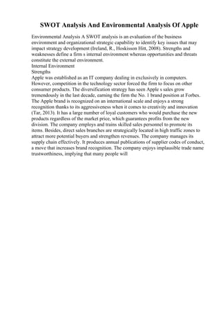 SWOT Analysis And Environmental Analysis Of Apple
Environmental Analysis A SWOT analysis is an evaluation of the business
environment and organizational strategic capability to identify key issues that may
impact strategy development (Ireland, R., Hoskisson Hitt, 2008). Strengths and
weaknesses define a firm s internal environment whereas opportunities and threats
constitute the external environment.
Internal Environment
Strengths
Apple was established as an IT company dealing in exclusively in computers.
However, competition in the technology sector forced the firm to focus on other
consumer products. The diversification strategy has seen Apple s sales grow
tremendously in the last decade, earning the firm the No. 1 brand position at Forbes.
The Apple brand is recognized on an international scale and enjoys a strong
recognition thanks to its aggressiveness when it comes to creativity and innovation
(Tar, 2013). It has a large number of loyal customers who would purchase the new
products regardless of the market price, which guarantees profits from the new
division. The company employs and trains skilled sales personnel to promote its
items. Besides, direct sales branches are strategically located in high traffic zones to
attract more potential buyers and strengthen revenues. The company manages its
supply chain effectively. It produces annual publications of supplier codes of conduct,
a move that increases brand recognition. The company enjoys implausible trade name
trustworthiness, implying that many people will
 