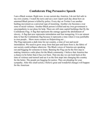 Confederate Flag Persuasive Speech
I am a Black woman. Right now, in our current day America, I do not feel safe in
my own country. I watch the news and see a new report each day about how an
unarmed Black person is killed by police. Every day on Twitter I see another
hashtag movement as a universal sign of mourning. Another city becomes a war
zone of racial violence. Another Black person is killed and my own government is
unsympathetic to our pleas for help. There are still state capital buildings that fly the
Confederate Flag. A flag that represents the outrage against the abolishment of
slavery. A flag that now represents intimidation and fear mongering. It is our utmost
duty to ban the Confederate flag because it represents a time where it was justifiable
to own people... Show more content on Helpwriting.net ...
The Flag represents a dark time for our country, a time of war and racial
intimidation. We need to grow away from that past and learn from it, the fabric of
our society could collapse otherwise. The Black voices of America are speaking
out and begging for someone to listen. Banning the Flag can be the first step in
making America a safer place for the Black community. I believe that America has
a chance to be better than it has ever been. That one day we can look back at this
time of violence and turmoil and see it as the first steps into changing this country
for the better. The people are begging for justice. They are pleading for your
sympathy. After this small action, I believe great and wonderful changes will happen
for the American
 