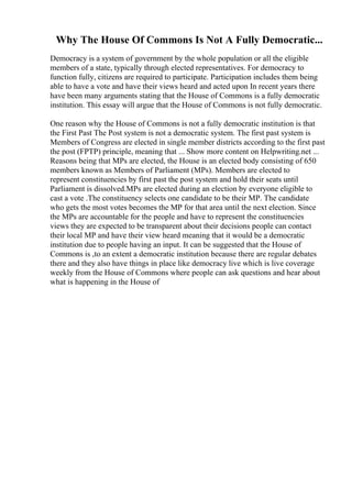 Why The House Of Commons Is Not A Fully Democratic...
Democracy is a system of government by the whole population or all the eligible
members of a state, typically through elected representatives. For democracy to
function fully, citizens are required to participate. Participation includes them being
able to have a vote and have their views heard and acted upon In recent years there
have been many arguments stating that the House of Commons is a fully democratic
institution. This essay will argue that the House of Commons is not fully democratic.
One reason why the House of Commons is not a fully democratic institution is that
the First Past The Post system is not a democratic system. The first past system is
Members of Congress are elected in single member districts according to the first past
the post (FPTP) principle, meaning that ... Show more content on Helpwriting.net ...
Reasons being that MPs are elected, the House is an elected body consisting of 650
members known as Members of Parliament (MPs). Members are elected to
represent constituencies by first past the post system and hold their seats until
Parliament is dissolved.MPs are elected during an election by everyone eligible to
cast a vote .The constituency selects one candidate to be their MP. The candidate
who gets the most votes becomes the MP for that area until the next election. Since
the MPs are accountable for the people and have to represent the constituencies
views they are expected to be transparent about their decisions people can contact
their local MP and have their view heard meaning that it would be a democratic
institution due to people having an input. It can be suggested that the House of
Commons is ,to an extent a democratic institution because there are regular debates
there and they also have things in place like democracy live which is live coverage
weekly from the House of Commons where people can ask questions and hear about
what is happening in the House of
 