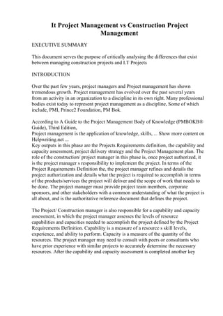 It Project Management vs Construction Project
Management
EXECUTIVE SUMMARY
This document serves the purpose of critically analysing the differences that exist
between managing construction projects and I.T Projects
INTRODUCTION
Over the past few years, project managers and Project management has shown
tremendous growth. Project management has evolved over the past several years
from an activity in an organization to a discipline in its own right. Many professional
bodies exist today to represent project management as a discipline, Some of which
include, PMI, Prince2 Foundation, PM Bok.
According to A Guide to the Project Management Body of Knowledge (PMBOKВ®
Guide), Third Edition,
Project management is the application of knowledge, skills, ... Show more content on
Helpwriting.net ...
Key outputs in this phase are the Projects Requirements definition, the capability and
capacity assessment, project delivery strategy and the Project Management plan. The
role of the construction/ project manager in this phase is, once project authorized, it
is the project manager s responsibility to implement the project. In terms of the
Project Requirements Definition the, the project manager refines and details the
project authorization and details what the project is required to accomplish in terms
of the products/services the project will deliver and the scope of work that needs to
be done. The project manager must provide project team members, corporate
sponsors, and other stakeholders with a common understanding of what the project is
all about, and is the authoritative reference document that defines the project.
The Project/ Construction manager is also responsible for a capability and capacity
assessment, in which the project manager assesses the levels of resource
capabilities and capacities needed to accomplish the project defined by the Project
Requirements Definition. Capability is a measure of a resource s skill levels,
experience, and ability to perform. Capacity is a measure of the quantity of the
resources. The project manager may need to consult with peers or consultants who
have prior experience with similar projects to accurately determine the necessary
resources. After the capability and capacity assessment is completed another key
 