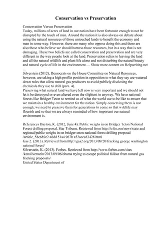 Conservation vs Preservation
Conservation Versus Preservation
Today, millions of acres of land in our nation have been fortunate enough to not be
disrupted by the touch of man. Around the nation it is also always on debate about
using the natural resources of those untouched lands to benefit the economy and
man in some way. However, there are many who oppose doing this and there are
also those who believe we should harness those resources, but in a way that is not
damaging. These two beliefs are called conservation and preservation and are very
different in the way people look at the land. Preservation refers to leaving the land
and all the natural wildlife and plant life alone and not disturbing the natural beauty
and natural cycle of life in the environment. ... Show more content on Helpwriting.net
...
Silverstein (2012), Democrats on the House Committee on Natural Resources,
however, are taking a high profile position in opposition to what they say are watered
down rules that allow natural gas producers to avoid publicly disclosing the
chemicals they use to drill (para. 4).
Preserving what natural land we have left now is very important and we should not
let it be destroyed or even altered even the slightest in anyway. We have national
forests like Bridger Teton to remind us of what the world use to be like to ensure that
we maintain a healthy environment for the nation. Simply conserving them is not
enough; we need to preserve them for generations to come so that wildlife may
flourish and so that we are always reminded of how important our natural
environment is.
References Dayton, K. (2012, June 4). Public weighs in on Bridger Teton National
Forest drilling proposal. Star Tribune. Retrieved from http://trib.com/news/state and
regional/public weighs in on bridger teton national forest drilling proposal
/article_58e689c2 a8dd 51a4 967b a52acccd3428.html
Gas 2. (2013). Retrieved from http://gas2.org/2013/09/20/fracking george washington
national forest/
Silverstein, K. (2013). Forbes. Retrieved from http://www.forbes.com/sites
/kensilverstein/2013/09/06/obama trying to escape political fallout from natural gas
fracking proposals/
United States Department of
 