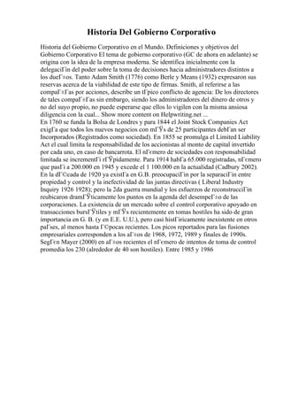 Historia Del Gobierno Corporativo
Historia del Gobierno Corporativo en el Mundo. Definiciones y objetivos del
Gobierno Corporativo El tema de gobierno corporativo (GC de ahora en adelante) se
origina con la idea de la empresa moderna. Se identifica inicialmente con la
delegaciГіn del poder sobre la toma de decisiones hacia administradores distintos a
los dueГ±os. Tanto Adam Smith (1776) como Berle y Means (1932) expresaron sus
reservas acerca de la viabilidad de este tipo de firmas. Smith, al referirse a las
compaГ±Гas por acciones, describe un tГpico conflicto de agencia: De los directores
de tales compaГ±Гas sin embargo, siendo los administradores del dinero de otros y
no del suyo propio, no puede esperarse que ellos lo vigilen con la misma ansiosa
diligencia con la cual... Show more content on Helpwriting.net ...
En 1760 se funda la Bolsa de Londres y para 1844 el Joint Stock Companies Act
exigГa que todos los nuevos negocios con mГЎs de 25 participantes debГan ser
Incorporados (Registrados como sociedad). En 1855 se promulga el Limited Liability
Act el cual limita la responsabilidad de los accionistas al monto de capital invertido
por cada uno, en caso de bancarrota. El nГєmero de sociedades con responsabilidad
limitada se incrementГі rГЎpidamente. Para 1914 habГa 65.000 registradas, nГєmero
que pasГі a 200.000 en 1945 y excede el 1 100.000 en la actualidad (Cadbury 2002).
En la dГ©cada de 1920 ya existГa en G.B. preocupaciГіn por la separaciГіn entre
propiedad y control y la inefectividad de las juntas directivas ( Liberal Industry
Inquiry 1926 1928); pero la 2da guerra mundial y los esfuerzos de reconstrucciГіn
reubicaron dramГЎticamente los puntos en la agenda del desempeГ±o de las
corporaciones. La existencia de un mercado sobre el control corporativo apoyado en
transacciones bursГЎtiles y mГЎs recientemente en tomas hostiles ha sido de gran
importancia en G. B. (y en E.E. U.U.), pero casi histГіricamente inexistente en otros
paГses, al menos hasta Г©pocas recientes. Los picos reportados para las fusiones
empresariales corresponden a los aГ±os de 1968, 1972, 1989 y finales de 1990s.
SegГєn Mayer (2000) en aГ±os recientes el nГєmero de intentos de toma de control
promedia los 230 (alrededor de 40 son hostiles). Entre 1985 y 1986
 