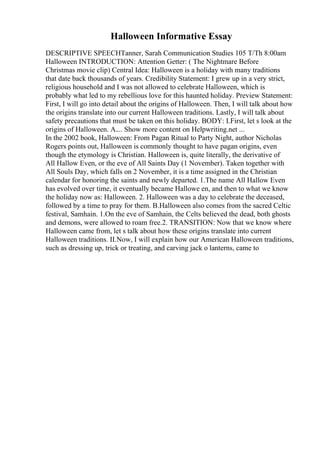 Halloween Informative Essay
DESCRIPTIVE SPEECHTanner, Sarah Communication Studies 105 T/Th 8:00am
Halloween INTRODUCTION: Attention Getter: ( The Nightmare Before
Christmas movie clip) Central Idea: Halloween is a holiday with many traditions
that date back thousands of years. Credibility Statement: I grew up in a very strict,
religious household and I was not allowed to celebrate Halloween, which is
probably what led to my rebellious love for this haunted holiday. Preview Statement:
First, I will go into detail about the origins of Halloween. Then, I will talk about how
the origins translate into our current Halloween traditions. Lastly, I will talk about
safety precautions that must be taken on this holiday. BODY: I.First, let s look at the
origins of Halloween. A.... Show more content on Helpwriting.net ...
In the 2002 book, Halloween: From Pagan Ritual to Party Night, author Nicholas
Rogers points out, Halloween is commonly thought to have pagan origins, even
though the etymology is Christian. Halloween is, quite literally, the derivative of
All Hallow Even, or the eve of All Saints Day (1 November). Taken together with
All Souls Day, which falls on 2 November, it is a time assigned in the Christian
calendar for honoring the saints and newly departed. 1.The name All Hallow Even
has evolved over time, it eventually became Hallowe en, and then to what we know
the holiday now as: Halloween. 2. Halloween was a day to celebrate the deceased,
followed by a time to pray for them. B.Halloween also comes from the sacred Celtic
festival, Samhain. 1.On the eve of Samhain, the Celts believed the dead, both ghosts
and demons, were allowed to roam free.2. TRANSITION: Now that we know where
Halloween came from, let s talk about how these origins translate into current
Halloween traditions. II.Now, I will explain how our American Halloween traditions,
such as dressing up, trick or treating, and carving jack o lanterns, came to
 