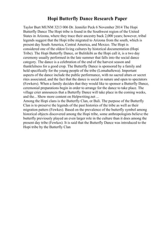 Hopi Butterfly Dance Research Paper
Taylor Burt MUNM 3213 006 Dr. Jennifer Peck 6 November 2014 The Hopi
Butterfly Dance The Hopi tribe is found in the Southwest region of the United
States in Arizona, where they trace their ancestry back 2,000 years; however, tribal
legends suggest that the Hopi tribe migrated to Arizona from the south, which is
present day South America, Central America, and Mexico. The Hopi is
considered one of the oldest living cultures by historical documentation (Hopi
Tribe). The Hopi Butterfly Dance, or Bulitikibi as the Hopi call it, is a two day
ceremony usually performed in the late summer that falls into the social dance
category. The dance is a celebration of the end of the harvest season and
thankfulness for a good crop. The Butterfly Dance is sponsored by a family and
held specifically for the young people of the tribe (Lomahaftewa). Important
aspects of the dance include the public performance, with no sacred altars or secret
rites associated, and the fact that the dance is social in nature and open to spectators
(Fewkers). When a family decides that they would like to sponsor a Butterfly Dance,
ceremonial preparations begin in order to arrange for the dance to take place. The
village crier announces that a Butterfly Dance will take place in the coming weeks,
and the... Show more content on Helpwriting.net ...
Among the Hopi clans is the Butterfly Clan, or Buli. The purpose of the Butterfly
Clan is to preserve the legends of the past histories of the tribe as well as their
migration patters (Fewkes). Based on the prevalence of the butterfly symbol among
historical objects discovered among the Hopi tribe, some anthropologists believe the
butterfly previously played an even larger role in the culture than it does among the
present day tribe (Fewkes). It is said that the Butterfly Dance was introduced to the
Hopi tribe by the Butterfly Clan
 