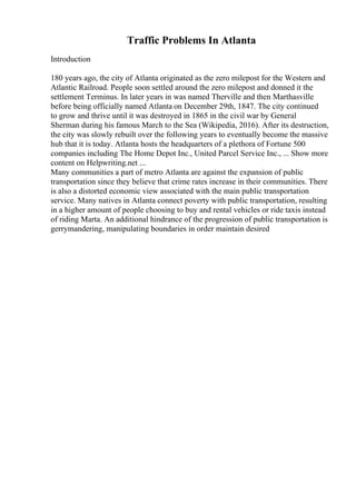 Traffic Problems In Atlanta
Introduction
180 years ago, the city of Atlanta originated as the zero milepost for the Western and
Atlantic Railroad. People soon settled around the zero milepost and donned it the
settlement Terminus. In later years in was named Therville and then Marthasville
before being officially named Atlanta on December 29th, 1847. The city continued
to grow and thrive until it was destroyed in 1865 in the civil war by General
Sherman during his famous March to the Sea (Wikipedia, 2016). After its destruction,
the city was slowly rebuilt over the following years to eventually become the massive
hub that it is today. Atlanta hosts the headquarters of a plethora of Fortune 500
companies including The Home Depot Inc., United Parcel Service Inc., ... Show more
content on Helpwriting.net ...
Many communities a part of metro Atlanta are against the expansion of public
transportation since they believe that crime rates increase in their communities. There
is also a distorted economic view associated with the main public transportation
service. Many natives in Atlanta connect poverty with public transportation, resulting
in a higher amount of people choosing to buy and rental vehicles or ride taxis instead
of riding Marta. An additional hindrance of the progression of public transportation is
gerrymandering, manipulating boundaries in order maintain desired
 