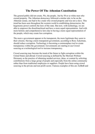 The Power Of The Athenian Constitution
The general public did not create, We, the people , but by 50 or so white men who
owned property. The Athenian democracy followed a similar rule; to be on the
Athenian senate, one had to be a male who owned property and was not a slave. This
trend has been seen throughout the western world in establishing democracies; the
hegemonic power controls the laws of the state. But now, with technology, we are
able to empower the disenfranchised and have a more equal representation. And with
more holistic and comprehensive laws due to having a more equal representation of
the people, which may create less corruption.
The more a government appears to be transparent, the more legitimate they seem to
their citizens. Having a more transparent government, according to Rose Ackerman,
should reduce corruption. Technology is becoming a commonplace tool to create
transparency within the government. Governments are starting to use Crowd
sourcing as a technological tool to increase transparency.
Crowd sourcing may become the trend of the future to fight corruption within the
United States and abroad. Crowd sourcing as defined by the Merriam Webster
Dictonary as the practice of obtaining needed services, ideas, or content by soliciting
contributions from a large group of people and especially from the online community
rather than from traditional employees or suppliers. People have been using crowd
sourcing in the private and non profit sector. Famous examples of this are AirBnB and
 