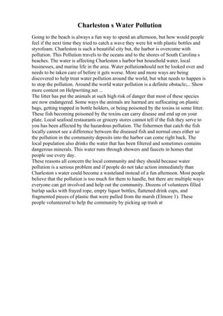 Charleston s Water Pollution
Going to the beach is always a fun way to spend an afternoon, but how would people
feel if the next time they tried to catch a wave they were hit with plastic bottles and
styrofoam. Charleston is such a beautiful city but, the harbor is overcome with
pollution. This Pollution travels to the oceans and to the shores of South Carolina s
beaches. The water is affecting Charleston s harbor but household water, local
businesses, and marine life in the area. Water pollutionshould not be looked over and
needs to be taken care of before it gets worse. More and more ways are being
discovered to help treat water pollution around the world, but what needs to happen is
to stop the pollution. Around the world water pollution is a definite obstacle;... Show
more content on Helpwriting.net ...
The litter has put the animals at such high risk of danger that most of these species
are now endangered. Some ways the animals are harmed are suffocating on plastic
bags, getting trapped in bottle holders, or being poisoned by the toxins in some litter.
These fish becoming poisoned by the toxins can carry disease and end up on your
plate. Local seafood restaurants or grocery stores cannot tell if the fish they serve to
you has been affected by the hazardous pollution. The fishermen that catch the fish
locally cannot see a difference between the diseased fish and normal ones either so
the pollution in the community deposits into the harbor can come right back. The
local population also drinks the water that has been filtered and sometimes contains
dangerous minerals. This water runs through showers and faucets in homes that
people use every day.
These reasons all concern the local community and they should because water
pollution is a serious problem and if people do not take action immediately than
Charleston s water could become a wasteland instead of a fun afternoon. Most people
believe that the pollution is too much for them to handle, but there are multiple ways
everyone can get involved and help out the community. Dozens of volunteers filled
burlap sacks with frayed rope, empty liquor bottles, flattened drink cups, and
fragmented pieces of plastic that were pulled from the marsh (Elmore 1). These
people volunteered to help the community by picking up trash at
 