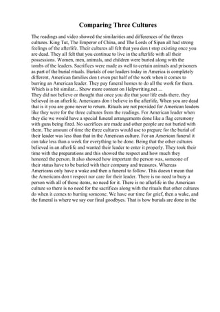Comparing Three Cultures
The readings and video showed the similarities and differences of the threes
cultures. King Tut, The Emperor of China, and The Lords of Sipan all had strong
feelings of the afterlife. Their cultures all felt that you don t stop existing once you
are dead. They all felt that you continue to live in the afterlife with all their
possessions. Women, men, animals, and children were buried along with the
tombs of the leaders. Sacrifices were made as well to certain animals and prisoners
as part of the burial rituals. Burials of our leaders today in America is completely
different, American families don t even put half of the work when it comes to
burring an American leader. They pay funeral homes to do all the work for them.
Which is a bit similar... Show more content on Helpwriting.net ...
They did not believe or thought that once you die that your life ends there, they
believed in an afterlife. Americans don t believe in the afterlife, When you are dead
that is it you are gone never to return. Rituals are not provided for American leaders
like they were for the three cultures from the readings. For American leader when
they die we would have a special funeral arrangements done like a flag ceremony
with guns being fired. No sacrifices are made and other people are not buried with
them. The amount of time the three cultures would use to prepare for the burial of
their leader was less than that in the American culture. For an American funeral it
can take less than a week for everything to be done. Being that the other cultures
believed in an afterlife and wanted their leader to enter it properly. They took their
time with the preparations and this showed the respect and how much they
honored the person. It also showed how important the person was, someone of
their status have to be buried with their company and treasures. Whereas
Americans only have a wake and then a funeral to follow. This doesn t mean that
the Americans don t respect nor care for their leader. There is no need to bury a
person with all of those items, no need for it. There is no afterlife in the American
culture so there is no need for the sacrifices along with the rituals that other cultures
do when it comes to burring someone. We have our time for grief, then a wake, and
the funeral is where we say our final goodbyes. That is how burials are done in the
 